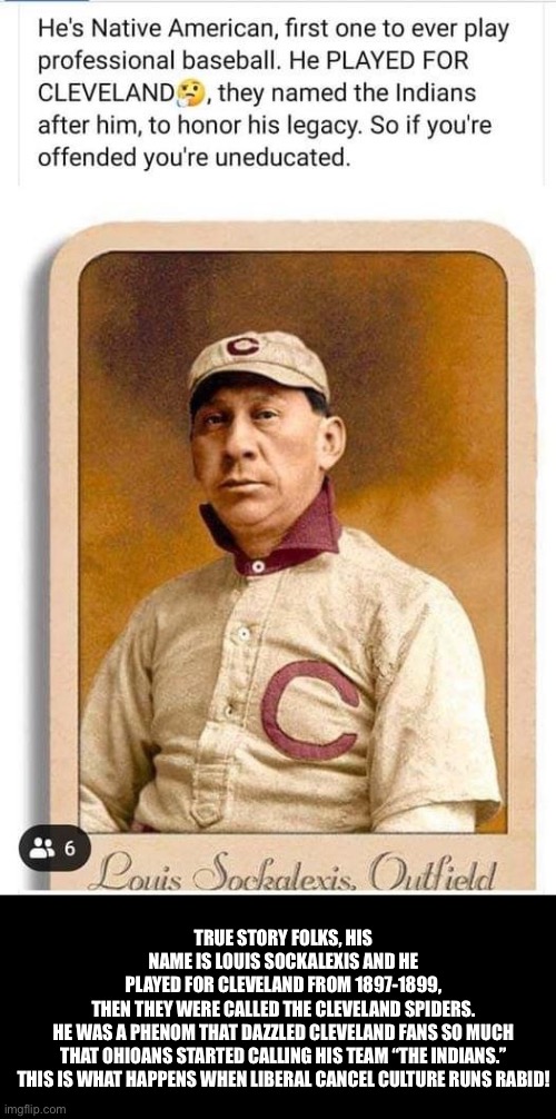 Cleveland Indians | TRUE STORY FOLKS, HIS NAME IS LOUIS SOCKALEXIS AND HE PLAYED FOR CLEVELAND FROM 1897-1899, THEN THEY WERE CALLED THE CLEVELAND SPIDERS.

HE WAS A PHENOM THAT DAZZLED CLEVELAND FANS SO MUCH THAT OHIOANS STARTED CALLING HIS TEAM “THE INDIANS.”

THIS IS WHAT HAPPENS WHEN LIBERAL CANCEL CULTURE RUNS RABID! | image tagged in cancel culture | made w/ Imgflip meme maker