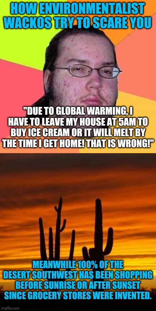 Sooooo liberals believe in evolution, but not in their own weak body's ability to adapt? OK, they can go extinct. It's fine. | HOW ENVIRONMENTALIST WACKOS TRY TO SCARE YOU; "DUE TO GLOBAL WARMING, I HAVE TO LEAVE MY HOUSE AT 5AM TO BUY ICE CREAM OR IT WILL MELT BY THE TIME I GET HOME! THAT IS WRONG!"; MEANWHILE 100% OF THE DESERT SOUTHWEST HAS BEEN SHOPPING BEFORE SUNRISE OR AFTER SUNSET SINCE GROCERY STORES WERE INVENTED. | image tagged in neckbeard libertarian,environmental,liberal logic,liberal hypocrisy | made w/ Imgflip meme maker