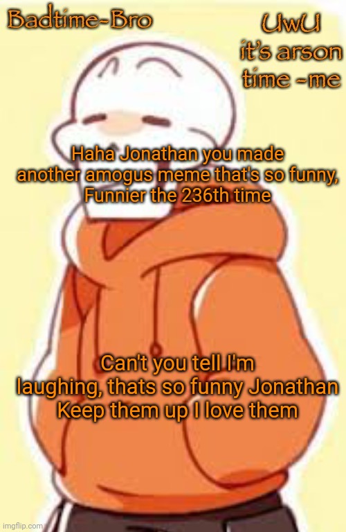 E | Haha Jonathan you made another amogus meme that's so funny,
Funnier the 236th time; Can't you tell I'm laughing, thats so funny Jonathan
Keep them up I love them | image tagged in underswap papyrus temp | made w/ Imgflip meme maker