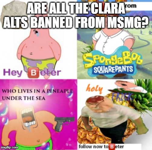 hey beter | ARE ALL THE CLARA ALTS BANNED FROM MSMG? | image tagged in hey beter | made w/ Imgflip meme maker