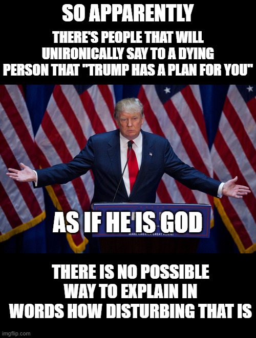 There's something genuinely wrong with that | SO APPARENTLY; THERE'S PEOPLE THAT WILL UNIRONICALLY SAY TO A DYING PERSON THAT "TRUMP HAS A PLAN FOR YOU"; AS IF HE IS GOD; THERE IS NO POSSIBLE WAY TO EXPLAIN IN WORDS HOW DISTURBING THAT IS | image tagged in donald trump | made w/ Imgflip meme maker