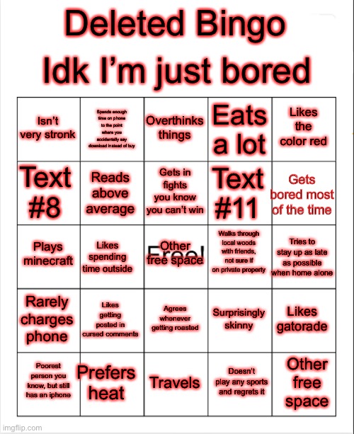 Revised multiple times | Idk I’m just bored; Deleted Bingo; Overthinks things; Spends enough time on phone to the point where you accidentally say download instead of buy; Likes the color red; Isn’t very stronk; Eats a lot; Gets in fights you know you can’t win; Gets bored most of the time; Text #8; Text #11; Reads above average; Walks through local woods with friends, not sure if on private property; Plays minecraft; Other free space; Tries to stay up as late as possible when home alone; Likes spending time outside; Rarely charges phone; Likes getting posted in cursed comments; Likes gatorade; Surprisingly skinny; Agrees whenever getting roasted; Prefers heat; Other free space; Poorest person you know, but still has an iphone; Travels; Doesn’t play any sports and regrets it | image tagged in blank bingo | made w/ Imgflip meme maker