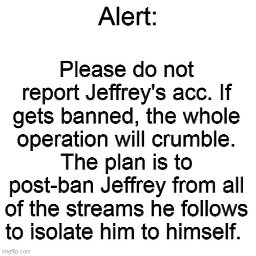 If he gets banned, it will have to restart. Jeffrey's already banned from here so don't worry. | Please do not report Jeffrey's acc. If gets banned, the whole operation will crumble. The plan is to post-ban Jeffrey from all of the streams he follows to isolate him to himself. Alert: | image tagged in memes,blank transparent square | made w/ Imgflip meme maker