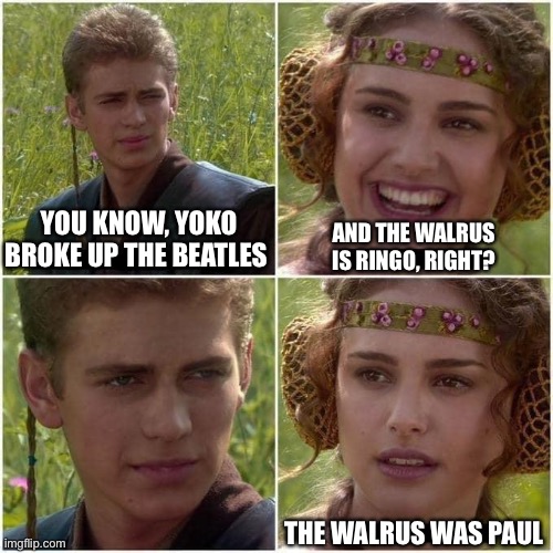 Beatles | YOU KNOW, YOKO BROKE UP THE BEATLES; AND THE WALRUS IS RINGO, RIGHT? THE WALRUS WAS PAUL | image tagged in anakin and padme | made w/ Imgflip meme maker