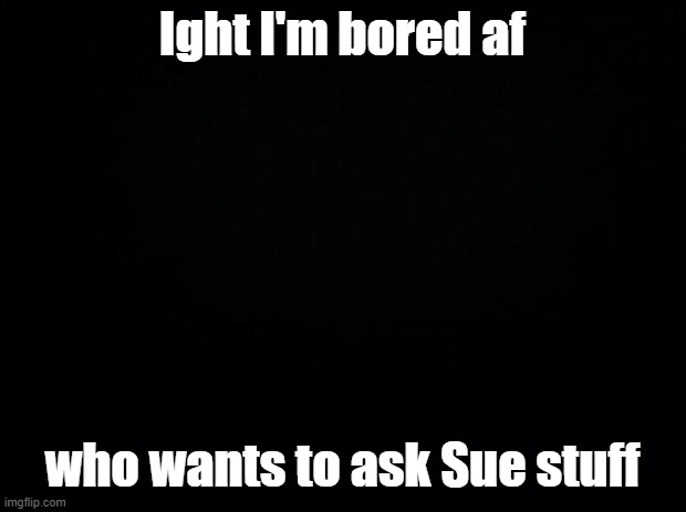 Bored afff | Ight I'm bored af; who wants to ask Sue stuff | image tagged in black background | made w/ Imgflip meme maker