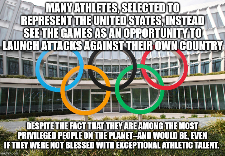 Many athletes, selected to represent the United States, instead see the Games as an opportunity to launch attacks against their  | MANY ATHLETES, SELECTED TO REPRESENT THE UNITED STATES, INSTEAD SEE THE GAMES AS AN OPPORTUNITY TO LAUNCH ATTACKS AGAINST THEIR OWN COUNTRY; DESPITE THE FACT THAT THEY ARE AMONG THE MOST PRIVILEGED PEOPLE ON THE PLANET–AND WOULD BE, EVEN IF THEY WERE NOT BLESSED WITH EXCEPTIONAL ATHLETIC TALENT. | image tagged in olympics,usa,wokeness | made w/ Imgflip meme maker