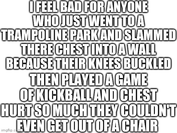 It mush really suck | I FEEL BAD FOR ANYONE WHO JUST WENT TO A TRAMPOLINE PARK AND SLAMMED THERE CHEST INTO A WALL BECAUSE THEIR KNEES BUCKLED; THEN PLAYED A GAME OF KICKBALL AND CHEST HURT SO MUCH THEY COULDN'T EVEN GET OUT OF A CHAIR | image tagged in blank white template | made w/ Imgflip meme maker