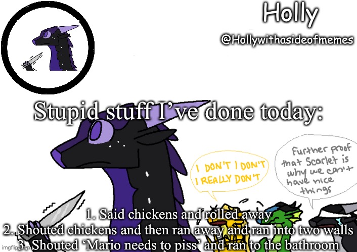 Holly announcement Wings Of Fire | Stupid stuff I’ve done today:; 1. Said chickens and rolled away
2. Shouted chickens and then ran away and ran into two walls
3. Shouted ‘Mario needs to piss’ and ran to the bathroom | image tagged in holly announcement wings of fire | made w/ Imgflip meme maker