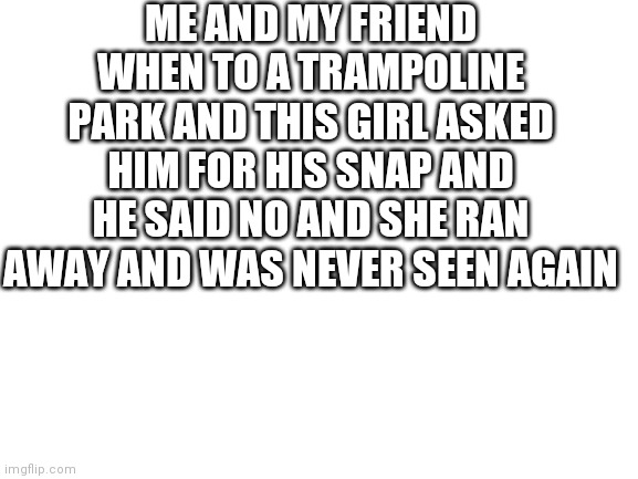 Blank White Template | ME AND MY FRIEND WHEN TO A TRAMPOLINE PARK AND THIS GIRL ASKED HIM FOR HIS SNAP AND HE SAID NO AND SHE RAN AWAY AND WAS NEVER SEEN AGAIN | image tagged in blank white template | made w/ Imgflip meme maker