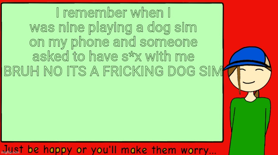 I remember knowing what s*x was at the age of 9 | I remember when I was nine playing a dog sim on my phone and someone asked to have s*x with me
BRUH NO ITS A FRICKING DOG SIM | image tagged in -potato-announcement | made w/ Imgflip meme maker