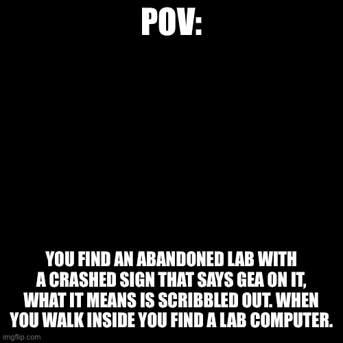 Operation GEA part 1: The abandoned lab | POV:; YOU FIND AN ABANDONED LAB WITH A CRASHED SIGN THAT SAYS GEA ON IT, WHAT IT MEANS IS SCRIBBLED OUT. WHEN YOU WALK INSIDE YOU FIND A LAB COMPUTER. | image tagged in plain black template | made w/ Imgflip meme maker