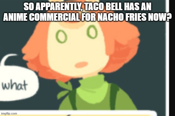 Cucumber is confused | SO APPARENTLY, TACO BELL HAS AN ANIME COMMERCIAL FOR NACHO FRIES NOW? | image tagged in cucumber is confused | made w/ Imgflip meme maker