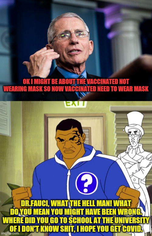 Mike Tyson on flip flop fauci | OK I MIGHT BE ABOUT THE VACCINATED NOT WEARING MASK SO NOW VACCINATED NEED TO WEAR MASK; DR.FAUCI, WHAT THE HELL MAN! WHAT DO YOU MEAN YOU MIGHT HAVE BEEN WRONG. WHERE DID YOU GO TO SCHOOL AT THE UNIVERSITY OF I DON'T KNOW SHIT, I HOPE YOU GET COVID. | image tagged in dr fauci,fauci,mike tyson,china virus,covid-19 | made w/ Imgflip meme maker