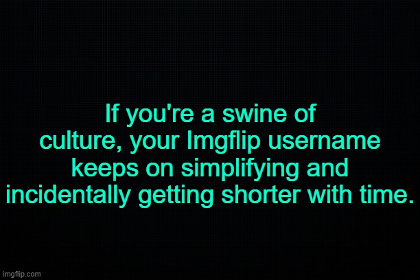 . | If you're a swine of culture, your Imgflip username keeps on simplifying and incidentally getting shorter with time. | image tagged in black | made w/ Imgflip meme maker