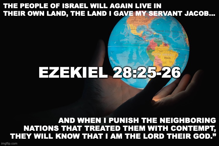 Homecoming | THE PEOPLE OF ISRAEL WILL AGAIN LIVE IN THEIR OWN LAND, THE LAND I GAVE MY SERVANT JACOB... EZEKIEL 28:25-26; AND WHEN I PUNISH THE NEIGHBORING NATIONS THAT TREATED THEM WITH CONTEMPT, THEY WILL KNOW THAT I AM THE LORD THEIR GOD.” | image tagged in promise kept | made w/ Imgflip meme maker