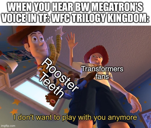 I don't want to play with you anymore | WHEN YOU HEAR BW MEGATRON'S VOICE IN TF: WFC TRILOGY KINGDOM:; Rooster Teeth; Transformers fans | image tagged in i don't want to play with you anymore,transformers,megatron | made w/ Imgflip meme maker