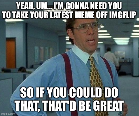 That Would Be Great Meme | YEAH, UM… I'M GONNA NEED YOU TO TAKE YOUR LATEST MEME OFF IMGFLIP; SO IF YOU COULD DO THAT, THAT'D BE GREAT | image tagged in memes,that would be great | made w/ Imgflip meme maker