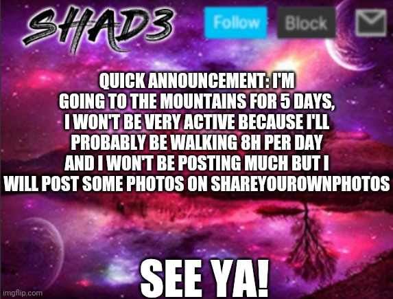 Shad3 announcement template v7 | QUICK ANNOUNCEMENT: I'M GOING TO THE MOUNTAINS FOR 5 DAYS, I WON'T BE VERY ACTIVE BECAUSE I'LL PROBABLY BE WALKING 8H PER DAY AND I WON'T BE POSTING MUCH BUT I WILL POST SOME PHOTOS ON SHAREYOUROWNPHOTOS; SEE YA! | image tagged in shad3 announcement template v7 | made w/ Imgflip meme maker