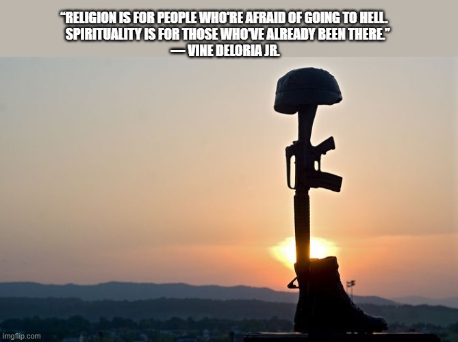 Reflections | “RELIGION IS FOR PEOPLE WHO'RE AFRAID OF GOING TO HELL. 
  SPIRITUALITY IS FOR THOSE WHO'VE ALREADY BEEN THERE.”



― VINE DELORIA JR. | image tagged in spirituality,anti-religion,real life,iraq war | made w/ Imgflip meme maker