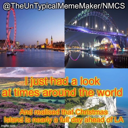 NMCS announcement template v.2 | I just had a look at times around the world; And realised that Christmas Island is nearly a full day ahead of LA | image tagged in nmcs announcement template v 2 | made w/ Imgflip meme maker