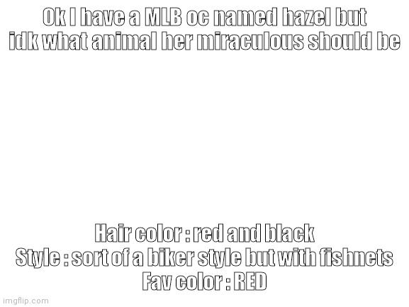 Help meh | Ok I have a MLB oc named hazel but idk what animal her miraculous should be; Hair color : red and black
Style : sort of a biker style but with fishnets
Fav color : RED | image tagged in blank white template | made w/ Imgflip meme maker