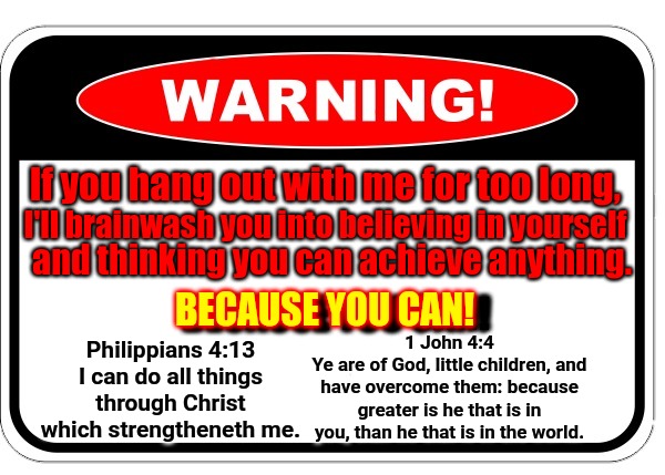 If you hang out with me for too long, I'll brainwash you into believing in yourself; and thinking you can achieve anything. BECAUSE YOU CAN! BECAUSE YOU CAN! 1 John 4:4
Ye are of God, little children, and have overcome them: because greater is he that is in you, than he that is in the world. Philippians 4:13
I can do all things through Christ which strengtheneth me. | image tagged in inspiration,god,nothing is impossible,jesus,faith,hope | made w/ Imgflip meme maker