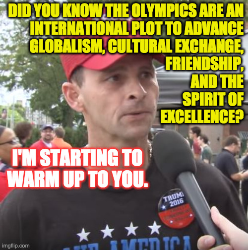 Conspiracy theory confirmed  ( : | DID YOU KNOW THE OLYMPICS ARE AN
INTERNATIONAL PLOT TO ADVANCE
GLOBALISM, CULTURAL EXCHANGE,
FRIENDSHIP,
AND THE
SPIRIT OF
EXCELLENCE? I'M S | image tagged in trump supporter,memes,olympics,conspiracy theory confirmed | made w/ Imgflip meme maker