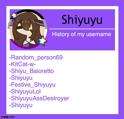 History of my username; -Random_person69
-KitCat-w-
-Shiyu_Baioretto
-Shiyuyu
-Festive_Shiyuyu
-ShiyuyuLol
-ShiyuyuAssDestroyer
-Shiyuyu | image tagged in iujhjhhgutttctfct | made w/ Imgflip meme maker