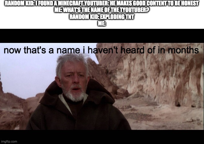 That's a name I haven't heard in a long time | RANDOM KID: I FOUND A MINECRAFT YOUTUBER: HE MAKES GOOD CONTENT TO BE HONEST
ME: WHAT'S THE NAME OF THE TYOUTUBER?
RANDOM KID: EXPLODING TNT
ME:; now that's a name i haven't heard of in months | image tagged in that's a name i haven't heard in a long time | made w/ Imgflip meme maker
