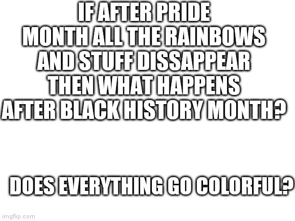 Blank White Template | IF AFTER PRIDE MONTH ALL THE RAINBOWS AND STUFF DISSAPPEAR THEN WHAT HAPPENS AFTER BLACK HISTORY MONTH? DOES EVERYTHING GO COLORFUL? | image tagged in blank white template | made w/ Imgflip meme maker