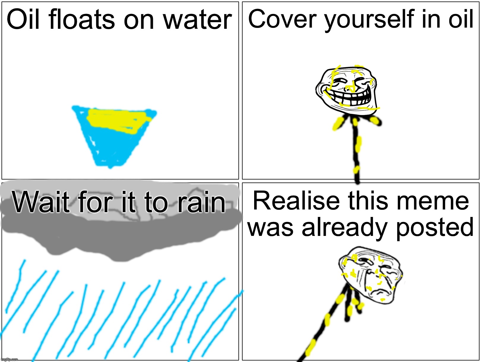 Blank Comic Panel 2x2 Meme |  Oil floats on water; Cover yourself in oil; Wait for it to rain; Realise this meme was already posted | image tagged in memes,blank comic panel 2x2,funny,funny memes,dank memes,troll | made w/ Imgflip meme maker