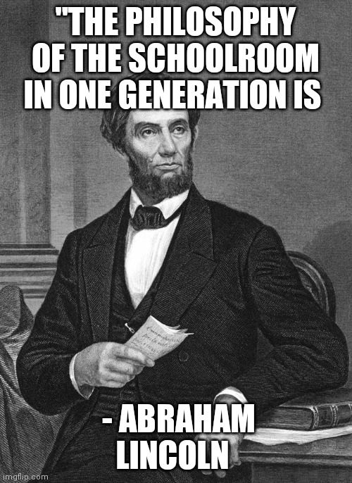 Abraham Lincoln | "THE PHILOSOPHY OF THE SCHOOLROOM IN ONE GENERATION IS; THE PHILOSOPHY OF GOVERNMENT IN THE NEXT."
- ABRAHAM LINCOLN | image tagged in abraham lincoln | made w/ Imgflip meme maker