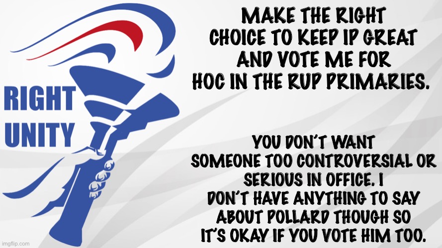 RUP announcement | MAKE THE RIGHT CHOICE TO KEEP IP GREAT AND VOTE ME FOR HOC IN THE RUP PRIMARIES. YOU DON’T WANT SOMEONE TOO CONTROVERSIAL OR SERIOUS IN OFFICE. I DON’T HAVE ANYTHING TO SAY ABOUT POLLARD THOUGH SO IT’S OKAY IF YOU VOTE HIM TOO. | image tagged in rup announcement | made w/ Imgflip meme maker