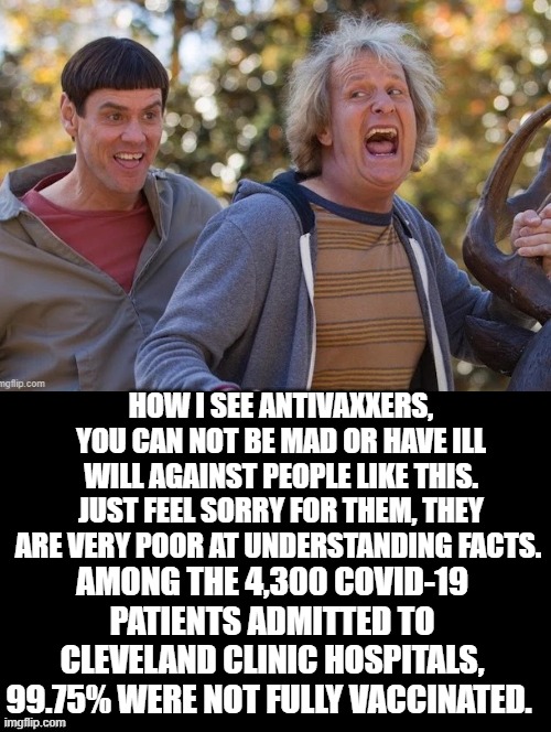 You can not be mad or have ill will against Anti-vaxxers. Just feel sorry for them. | HOW I SEE ANTIVAXXERS, YOU CAN NOT BE MAD OR HAVE ILL WILL AGAINST PEOPLE LIKE THIS. JUST FEEL SORRY FOR THEM, THEY ARE VERY POOR AT UNDERSTANDING FACTS. AMONG THE 4,300 COVID-19 PATIENTS ADMITTED TO CLEVELAND CLINIC HOSPITALS, 99.75% WERE NOT FULLY VACCINATED. | image tagged in covidiots | made w/ Imgflip meme maker