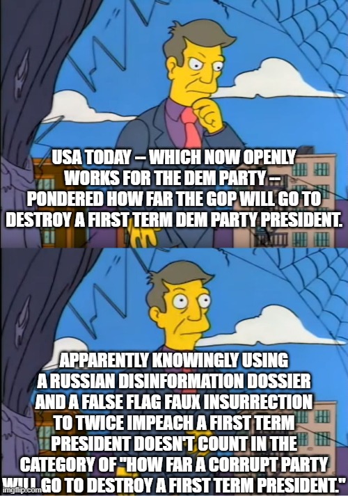 USA Today accusing the Right of the political sins of the Left. | USA TODAY -- WHICH NOW OPENLY WORKS FOR THE DEM PARTY --  PONDERED HOW FAR THE GOP WILL GO TO DESTROY A FIRST TERM DEM PARTY PRESIDENT. APPARENTLY KNOWINGLY USING A RUSSIAN DISINFORMATION DOSSIER AND A FALSE FLAG FAUX INSURRECTION TO TWICE IMPEACH A FIRST TERM PRESIDENT DOESN'T COUNT IN THE CATEGORY OF "HOW FAR A CORRUPT PARTY WILL GO TO DESTROY A FIRST TERM PRESIDENT." | image tagged in irony,leftist political corruption,russian disinformation,faux inssurection | made w/ Imgflip meme maker