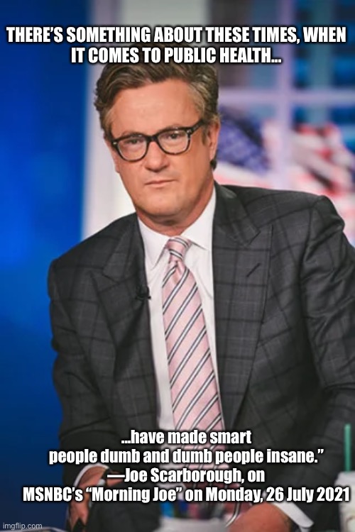 There’s something about these times | THERE’S SOMETHING ABOUT THESE TIMES, WHEN IT COMES TO PUBLIC HEALTH…; …have made smart people dumb and dumb people insane.”

—Joe Scarborough, on MSNBC’s “Morning Joe” on Monday, 26 July 2021 | image tagged in politics,covid-19,msnbc | made w/ Imgflip meme maker