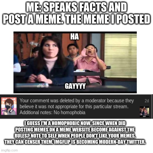 Sad thing is, Ive posted this meme countless times but all a sudden its taken down. | ME: SPEAKS FACTS AND POST A MEME. THE MEME I POSTED; HA; GAYYYY; I GUESS I'M A HOMOPHOBIC NOW. SINCE WHEN DID POSTING MEMES ON A MEME WEBSITE BECOME AGAINST THE RULES? NOTE TO SELF WHEN PEOPLE DON'T LIKE YOUR MEMES, THEY CAN CENSER THEM. IMGFLIP IS BECOMING MODERN-DAY TWITTER. | image tagged in memes,blank transparent square | made w/ Imgflip meme maker
