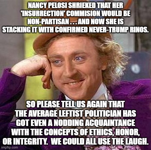 Laughing at gormless leftists and their anti-ethical politcians. | NANCY PELOSI SHRIEKED THAT HER 'INSURRECTION' COMMISION WOULD BE NON-PARTISAN . . . AND NOW SHE IS STACKING IT WITH CONFIRMED NEVER-TRUMP RINOS. SO PLEASE TELL US AGAIN THAT THE AVERAGE LEFTIST POLITICIAN HAS GOT EVEN A NODDING ACQUAINTANCE WITH THE CONCEPTS OF ETHICS, HONOR, OR INTEGRITY.  WE COULD ALL USE THE LAUGH. | image tagged in irony,corrupt leftists | made w/ Imgflip meme maker