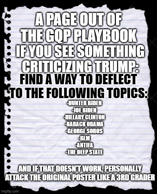 Old Notebook Paper | A PAGE OUT OF THE GQP PLAYBOOK; IF YOU SEE SOMETHING CRITICIZING TRUMP:; FIND A WAY TO DEFLECT TO THE FOLLOWING TOPICS:; -HUNTER BIDEN
-JOE BIDEN
-HILLARY CLINTON
-BARACK OBAMA
-GEORGE SOROS
-BLM
-ANTIFA
-THE DEEP STATE; AND IF THAT DOESN'T WORK, PERSONALLY ATTACK THE ORIGINAL POSTER LIKE A 3RD GRADER | image tagged in old notebook paper | made w/ Imgflip meme maker