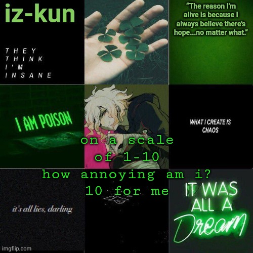 iz-kun's nagito temp (thank u sayori_senpai ;v;) | on a scale of 1-10 how annoying am i?
10 for me | image tagged in iz-kun's nagito temp thank u sayori_senpai v | made w/ Imgflip meme maker