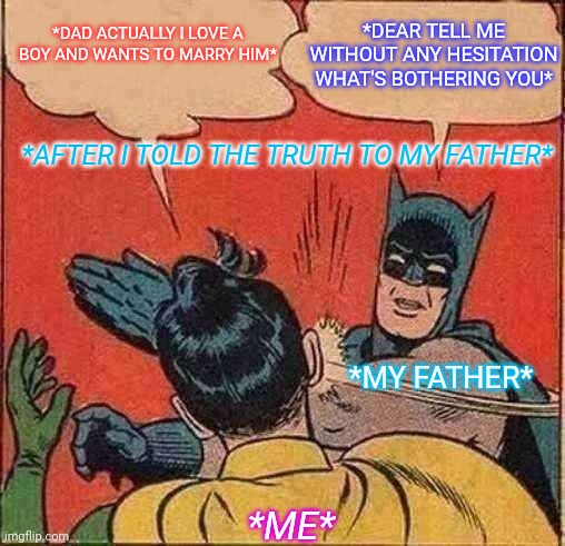 Funny memes | *DAD ACTUALLY I LOVE A BOY AND WANTS TO MARRY HIM*; *DEAR TELL ME WITHOUT ANY HESITATION WHAT'S BOTHERING YOU*; *AFTER I TOLD THE TRUTH TO MY FATHER*; *MY FATHER*; *ME* | image tagged in memes,my father slapping me,lol so funny,parents behaviour,cleverness of parents,lol be aware | made w/ Imgflip meme maker