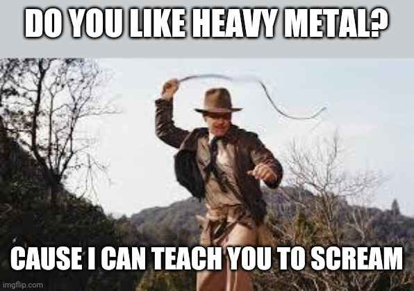 Uh oh | DO YOU LIKE HEAVY METAL? CAUSE I CAN TEACH YOU TO SCREAM | image tagged in whip,heavy metal,screaming,confused screaming,dark humor | made w/ Imgflip meme maker