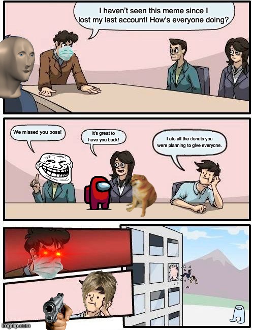 Boardroom meeting suggestion | I haven’t seen this meme since I lost my last account! How’s everyone doing? We missed you boss! It’s great to have you back! I ate all the donuts you were planning to give everyone. | image tagged in memes,boardroom meeting suggestion | made w/ Imgflip meme maker