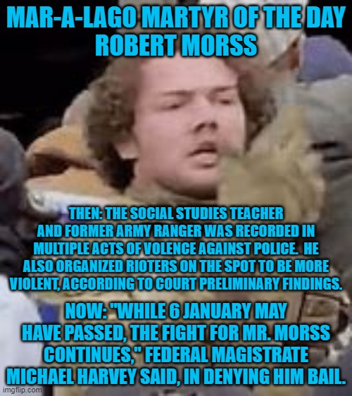 Another "Normal Tourist." | MAR-A-LAGO MARTYR OF THE DAY
ROBERT MORSS; THEN: THE SOCIAL STUDIES TEACHER AND FORMER ARMY RANGER WAS RECORDED IN MULTIPLE ACTS OF VOLENCE AGAINST POLICE.  HE ALSO ORGANIZED RIOTERS ON THE SPOT TO BE MORE VIOLENT, ACCORDING TO COURT PRELIMINARY FINDINGS. NOW: "WHILE 6 JANUARY MAY HAVE PASSED, THE FIGHT FOR MR. MORSS CONTINUES," FEDERAL MAGISTRATE MICHAEL HARVEY SAID, IN DENYING HIM BAIL. | image tagged in politics | made w/ Imgflip meme maker