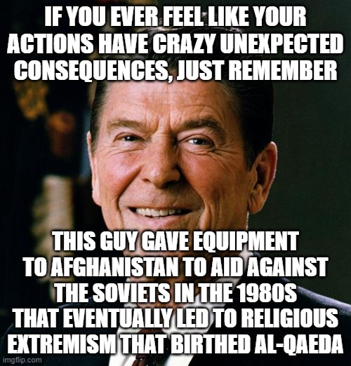 Bush wasn't much better | IF YOU EVER FEEL LIKE YOUR ACTIONS HAVE CRAZY UNEXPECTED CONSEQUENCES, JUST REMEMBER; THIS GUY GAVE EQUIPMENT TO AFGHANISTAN TO AID AGAINST THE SOVIETS IN THE 1980S THAT EVENTUALLY LED TO RELIGIOUS EXTREMISM THAT BIRTHED AL-QAEDA | image tagged in ronald reagan face | made w/ Imgflip meme maker