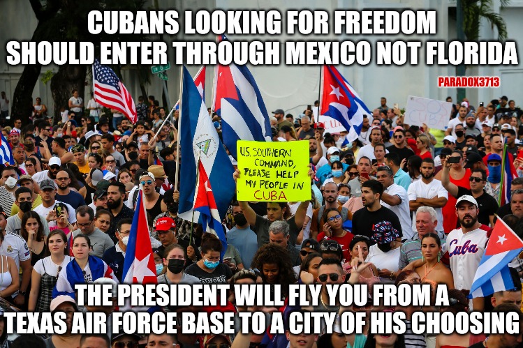 Why are migrants at the Southern Border being flown into U.S. cities, but Cubans are being rejected? | CUBANS LOOKING FOR FREEDOM SHOULD ENTER THROUGH MEXICO NOT FLORIDA; PARADOX3713; THE PRESIDENT WILL FLY YOU FROM A TEXAS AIR FORCE BASE TO A CITY OF HIS CHOOSING | image tagged in memes,politcs,joe biden,cuba,illegal immigration,kamala harris | made w/ Imgflip meme maker