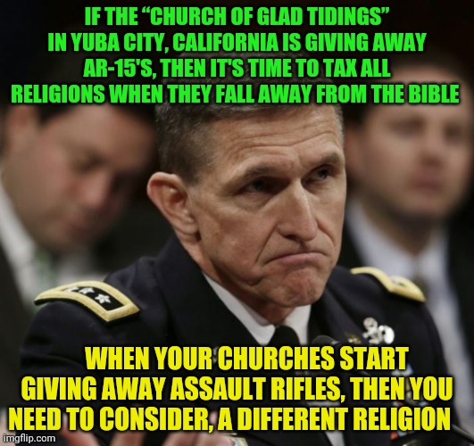 Michael flynn | IF THE “CHURCH OF GLAD TIDINGS” IN YUBA CITY, CALIFORNIA IS GIVING AWAY AR-15'S, THEN IT'S TIME TO TAX ALL RELIGIONS WHEN THEY FALL AWAY FROM THE BIBLE; WHEN YOUR CHURCHES START GIVING AWAY ASSAULT RIFLES, THEN YOU NEED TO CONSIDER, A DIFFERENT RELIGION | image tagged in michael flynn | made w/ Imgflip meme maker