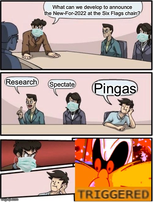 Boardroom Meeting Suggestion Post-COVID |  What can we develop to announce the New-For-2022 at the Six Flags chain? Research; Pingas; Spectate | image tagged in boardroom meeting suggestion post-covid,six flags,memes,funny | made w/ Imgflip meme maker