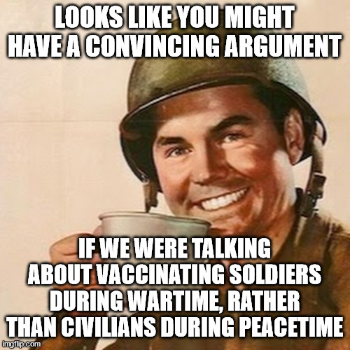 Coffee Soldier | LOOKS LIKE YOU MIGHT HAVE A CONVINCING ARGUMENT IF WE WERE TALKING ABOUT VACCINATING SOLDIERS DURING WARTIME, RATHER THAN CIVILIANS DURING P | image tagged in coffee soldier | made w/ Imgflip meme maker