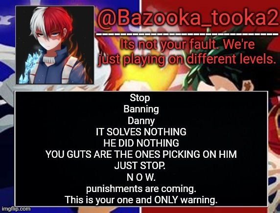 Todoroki temp | Stop 
Banning
Danny
IT SOLVES NOTHING
HE DID NOTHING
YOU GUTS ARE THE ONES PICKING ON HIM
JUST STOP. 
N O W.
punishments are coming.
This is your one and ONLY warning. | image tagged in todoroki temp | made w/ Imgflip meme maker